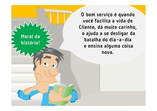 O bom serviço é quando
              você facilita a vida do
            Cliente, dá muito carinho,
             o ajuda a se desligar da
Moral da
               batalha do dia-a-dia
história!
               e ensina alguma coisa
                       nova.
 