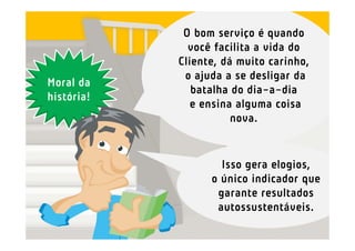 O bom serviço é quando
              você facilita a vida do
            Cliente, dá muito carinho,
             o ajuda a se desligar da
Moral da
               batalha do dia-a-dia
história!
               e ensina alguma coisa
                       nova.


                    Isso gera elogios,
                  o único indicador que
                   garante resultados
                   autossustentáveis.
 