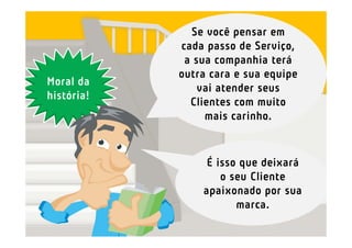Se você pensar em
            cada passo de Serviço,
             a sua companhia terá
            outra cara e sua equipe
Moral da
                vai atender seus
história!
              Clientes com muito
                 mais carinho.


                 É isso que deixará
                    o seu Cliente
                apaixonado por sua
                       marca.
 