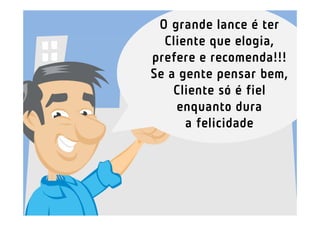 O grande lance é ter
  Cliente que elogia,
prefere e recomenda!!!
Se a gente pensar bem,
    Cliente só é fiel
    enquanto dura
      a felicidade
 