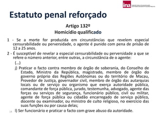 Estatuto penal reforçado
                              Artigo 132º
                          Homicídio qualificado
1 - Se a morte for produzida em circunstâncias que revelem especial
    censurabilidade ou perversidade, o agente é punido com pena de prisão de
    12 a 25 anos.
2 - É susceptível de revelar a especial censurabilidade ou perversidade a que se
    refere o número anterior, entre outras, a circunstância de o agente:
     (…)
     j) Praticar o facto contra membro de órgão de soberania, do Conselho de
         Estado, Ministro da República, magistrado, membro de órgão do
         governo próprio das Regiões Autónomas ou do território de Macau,
         Provedor de Justiça, governador civil, membro de órgão das autarquias
         locais ou de serviço ou organismo que exerça autoridade pública,
         comandante de força pública, jurado, testemunha, advogado, agente das
         forças ou serviços de segurança, funcionário público, civil ou militar,
         agente de força pública ou cidadão encarregado de serviço público,
         docente ou examinador, ou ministro de culto religioso, no exercício das
         suas funções ou por causa delas;
 14 l) Ser funcionário e praticar o facto com grave abuso da autoridade.
 