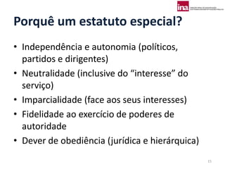 Porquê um estatuto especial?
• Independência e autonomia (políticos,
  partidos e dirigentes)
• Neutralidade (inclusive do “interesse” do
  serviço)
• Imparcialidade (face aos seus interesses)
• Fidelidade ao exercício de poderes de
  autoridade
• Dever de obediência (jurídica e hierárquica)
                                                 15
 