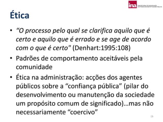 Ética
• “O processo pelo qual se clarifica aquilo que é
  certo e aquilo que é errado e se age de acordo
  com o que é certo" (Denhart:1995:108)
• Padrões de comportamento aceitáveis pela
  comunidade
• Ética na administração: acções dos agentes
  públicos sobre a “confiança pública” (pilar do
  desenvolvimento ou manutenção da sociedade
  um propósito comum de significado)…mas não
  necessariamente “coercivo”                   19
 