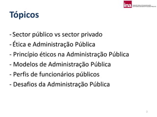 Tópicos
- Sector público vs sector privado
- Ética e Administração Pública
- Princípio éticos na Administração Pública
- Modelos de Administração Pública
- Perfis de funcionários públicos
- Desafios da Administração Pública


                                              2
 