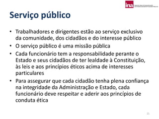 Serviço público
• Trabalhadores e dirigentes estão ao serviço exclusivo
  da comunidade, dos cidadãos e do interesse público
• O serviço público é uma missão pública
• Cada funcionário tem a responsabilidade perante o
  Estado e seus cidadãos de ter lealdade à Constituição,
  às leis e aos princípios éticos acima de interesses
  particulares
• Para assegurar que cada cidadão tenha plena confiança
  na integridade da Administração e Estado, cada
  funcionário deve respeitar e aderir aos princípios de
  conduta ética

                                                       21
 