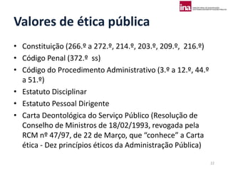 Valores de ética pública
• Constituição (266.º a 272.º, 214.º, 203.º, 209.º, 216.º)
• Código Penal (372.º ss)
• Código do Procedimento Administrativo (3.º a 12.º, 44.º
  a 51.º)
• Estatuto Disciplinar
• Estatuto Pessoal Dirigente
• Carta Deontológica do Serviço Público (Resolução de
  Conselho de Ministros de 18/02/1993, revogada pela
  RCM nº 47/97, de 22 de Março, que “conhece” a Carta
  ética - Dez princípios éticos da Administração Pública)

                                                             22
 