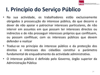 I. Princípio do Serviço Público
• Na sua actividade, os trabalhadores estão exclusivamente
  obrigados à prossecução do interesse público, do que decorre o
  dever de não apoiar e patrocinar interesses particulares, de não
  intervir em assuntos em que possam ter interesses directos ou
  indirectos e de não prosseguir interesses próprios que conflituem,
  ou possam conflituar, com os interesses públicos que devem
  defender e realizar
• Traduz-se no princípio do interesse público e da protecção dos
  direitos e interesses dos cidadãos constitui o parâmetro
  fundamental de enquadramento da actividade administrativa.
• O interesse público é definido pelo Governo, órgão superior da
  Administração Pública

                                                                24
 