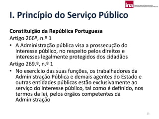 I. Princípio do Serviço Público
Constituição da República Portuguesa
Artigo 266º, n.º 1
• A Administração pública visa a prossecução do
  interesse público, no respeito pelos direitos e
  interesses legalmente protegidos dos cidadãos
Artigo 269.º, n.º 1
• No exercício das suas funções, os trabalhadores da
  Administração Pública e demais agentes do Estado e
  outras entidades públicas estão exclusivamente ao
  serviço do interesse público, tal como é definido, nos
  termos da lei, pelos órgãos competentes da
  Administração

                                                           25
 