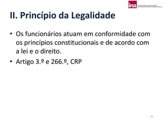 II. Princípio da Legalidade
• Os funcionários atuam em conformidade com
  os princípios constitucionais e de acordo com
  a lei e o direito.
• Artigo 3.º e 266.º, CRP




                                                  26
 