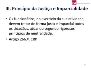 III. Princípio da Justiça e Imparcialidade
• Os funcionários, no exercício da sua atividade,
  devem tratar de forma justa e imparcial todos
  os cidadãos, atuando segundo rigorosos
  princípios de neutralidade.
• Artigo 266.º, CRP




                                                27
 
