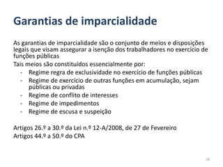 Garantias de imparcialidade
As garantias de imparcialidade são o conjunto de meios e disposições
legais que visam assegurar a isenção dos trabalhadores no exercício de
funções públicas
Tais meios são constituídos essencialmente por:
   - Regime regra de exclusividade no exercício de funções públicas
   - Regime de exercício de outras funções em acumulação, sejam
      públicas ou privadas
   - Regime de conflito de interesses
   - Regime de impedimentos
   - Regime de escusa e suspeição

Artigos 26.º a 30.º da Lei n.º 12-A/2008, de 27 de Fevereiro
Artigos 44.º a 50.º do CPA


                                                                     28
 