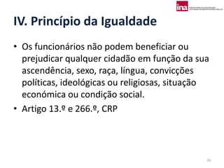 IV. Princípio da Igualdade
• Os funcionários não podem beneficiar ou
  prejudicar qualquer cidadão em função da sua
  ascendência, sexo, raça, língua, convicções
  políticas, ideológicas ou religiosas, situação
  económica ou condição social.
• Artigo 13.º e 266.º, CRP



                                               29
 