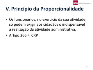 V. Princípio da Proporcionalidade
• Os funcionários, no exercício da sua atividade,
  só podem exigir aos cidadãos o indispensável
  à realização da atividade administrativa.
• Artigo 266.º, CRP




                                                30
 
