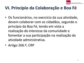VI. Princípio da Colaboração e Boa Fé
• Os funcionários, no exercício da sua atividade,
  devem colaborar com os cidadãos, segundo o
  princípio da Boa Fé, tendo em vista a
  realização do interesse da comunidade e
  fomentar a sua participação na realização da
  atividade administrativa.
• Artigo 266.º, CRP


                                                31
 