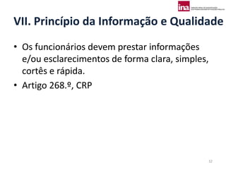 VII. Princípio da Informação e Qualidade
• Os funcionários devem prestar informações
  e/ou esclarecimentos de forma clara, simples,
  cortês e rápida.
• Artigo 268.º, CRP




                                              32
 