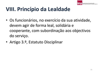 VIII. Princípio da Lealdade
• Os funcionários, no exercício da sua atividade,
  devem agir de forma leal, solidária e
  cooperante, com subordinação aos objectivos
  do serviço.
• Artigo 3.º, Estatuto Disciplinar




                                                33
 