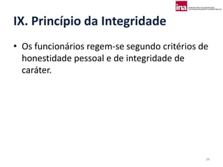 IX. Princípio da Integridade
• Os funcionários regem-se segundo critérios de
  honestidade pessoal e de integridade de
  caráter.




                                              34
 
