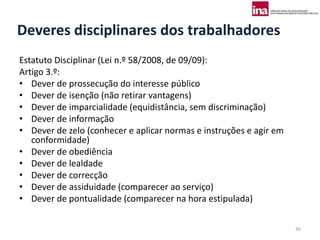 Deveres disciplinares dos trabalhadores
Estatuto Disciplinar (Lei n.º 58/2008, de 09/09):
Artigo 3.º:
• Dever de prossecução do interesse público
• Dever de isenção (não retirar vantagens)
• Dever de imparcialidade (equidistância, sem discriminação)
• Dever de informação
• Dever de zelo (conhecer e aplicar normas e instruções e agir em
   conformidade)
• Dever de obediência
• Dever de lealdade
• Dever de correcção
• Dever de assiduidade (comparecer ao serviço)
• Dever de pontualidade (comparecer na hora estipulada)

                                                                    36
 