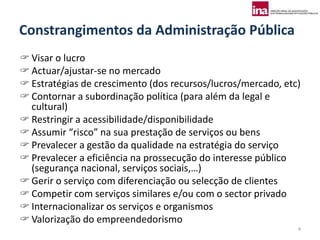 Constrangimentos da Administração Pública
 Visar o lucro
 Actuar/ajustar-se no mercado
 Estratégias de crescimento (dos recursos/lucros/mercado, etc)
 Contornar a subordinação política (para além da legal e
  cultural)
 Restringir a acessibilidade/disponibilidade
 Assumir “risco” na sua prestação de serviços ou bens
 Prevalecer a gestão da qualidade na estratégia do serviço
 Prevalecer a eficiência na prossecução do interesse público
  (segurança nacional, serviços sociais,…)
 Gerir o serviço com diferenciação ou selecção de clientes
 Competir com serviços similares e/ou com o sector privado
 Internacionalizar os serviços e organismos
 Valorização do empreendedorismo
                                                              4
 