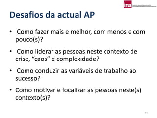 Desafios da actual AP
• Como fazer mais e melhor, com menos e com
  pouco(s)?
• Como liderar as pessoas neste contexto de
  crise, “caos” e complexidade?
• Como conduzir as variáveis de trabalho ao
  sucesso?
• Como motivar e focalizar as pessoas neste(s)
  contexto(s)?
                                                 44
 