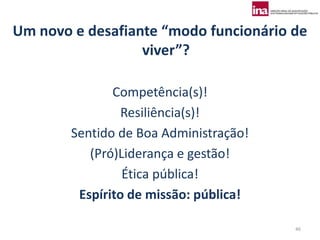 Um novo e desafiante “modo funcionário de
                  viver”?

               Competência(s)!
                 Resiliência(s)!
        Sentido de Boa Administração!
           (Pró)Liderança e gestão!
                 Ética pública!
         Espírito de missão: pública!

                                        46
 