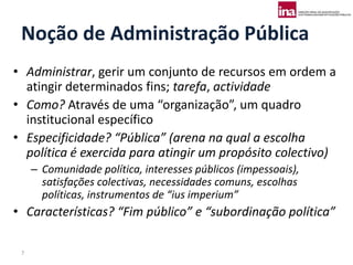 Noção de Administração Pública
• Administrar, gerir um conjunto de recursos em ordem a
  atingir determinados fins; tarefa, actividade
• Como? Através de uma “organização”, um quadro
  institucional específico
• Especificidade? “Pública” (arena na qual a escolha
  política é exercida para atingir um propósito colectivo)
     – Comunidade política, interesses públicos (impessoais),
       satisfações colectivas, necessidades comuns, escolhas
       políticas, instrumentos de “ius imperium”
• Características? “Fim público” e “subordinação política”

 7
 