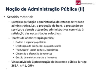 Noção de Administração Pública (II)
• Sentido material:
     – Exercício da função administrativa do estado: actividade
       administrativa, i.e., a produção de bens, a prestação de
       serviços e demais actuações administrativas com vista à
       satisfação das necessidades colectivas.
     – Tarefas da administração pública:
        •   Ordem e segurança públicas
        •   Efectivação de prestações aos particulares
        •   “Regulação” social, cultural, económica
        •   Obtenção e afectação de recursos
        •   Gestão de meios materiais e humanos
     – Vinculatividade à prossecução do interesse público (artigo
       266.º, n.º 1, CRP)
 8
 