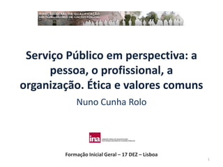 Serviço Público em perspectiva: a
      pessoa, o profissional, a
organização. Ética e valores comuns
            Nuno Cunha Rolo




        Formação Inicial Geral – 17 DEZ – Lisboa
                                                   1
 