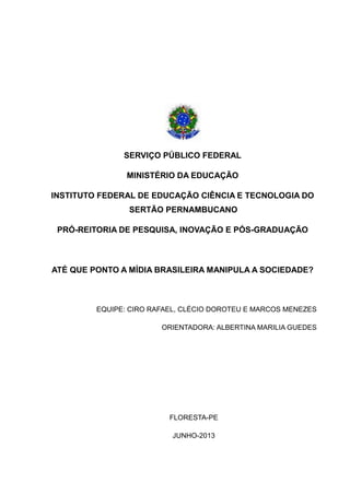 SERVIÇO PÚBLICO FEDERAL
MINISTÉRIO DA EDUCAÇÃO
INSTITUTO FEDERAL DE EDUCAÇÃO CIÊNCIA E TECNOLOGIA DO
SERTÃO PERNAMBUCANO
PRÓ-REITORIA DE PESQUISA, INOVAÇÃO E PÓS-GRADUAÇÃO
ATÉ QUE PONTO A MÍDIA BRASILEIRA MANIPULA A SOCIEDADE?
EQUIPE: CIRO RAFAEL, CLÉCIO DOROTEU E MARCOS MENEZES
ORIENTADORA: ALBERTINA MARILIA GUEDES
FLORESTA-PE
JUNHO-2013
 