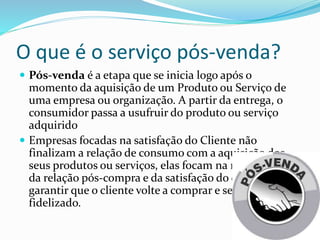 O que é o serviço pós-venda?
Pós-venda é a etapa que se inicia logo após o
momento da aquisição de um Produto ou Serviço de
uma empresa ou organização. A partir da entrega, o
consumidor passa a usufruir do produto ou serviço
adquirido
Empresas focadas na satisfação do Cliente não
finalizam a relação de consumo com a aquisição dos
seus produtos ou serviços, elas focam na manutenção
da relação pós-compra e da satisfação do cliente para
garantir que o cliente volte a comprar e se torne
fidelizado.
