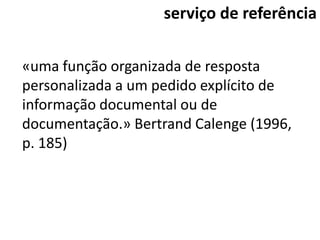 serviço de referência

«uma função organizada de resposta
personalizada a um pedido explícito de
informação documental ou de
documentação.» Bertrand Calenge (1996,
p. 185)
 