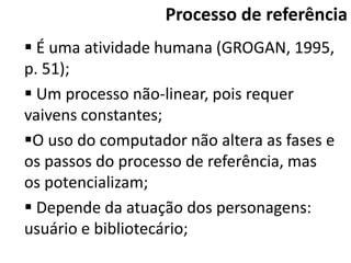 Processo de referência
 É uma atividade humana (GROGAN, 1995,
p. 51);
 Um processo não-linear, pois requer
vaivens constantes;
O uso do computador não altera as fases e
os passos do processo de referência, mas
os potencializam;
 Depende da atuação dos personagens:
usuário e bibliotecário;
 