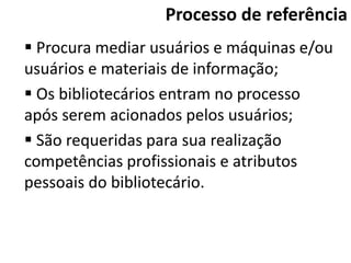 Processo de referência
 Procura mediar usuários e máquinas e/ou
usuários e materiais de informação;
 Os bibliotecários entram no processo
após serem acionados pelos usuários;
 São requeridas para sua realização
competências profissionais e atributos
pessoais do bibliotecário.
 