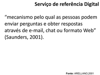 Serviço de referência Digital

“mecanismo pelo qual as pessoas podem
enviar perguntas e obter respostas
através de e-mail, chat ou formato Web”
(Saunders, 2001).




                          Fonte: ARELLANO,2001
 