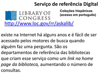 Serviço de referência Digital
                              Coleções hispânicas
                              (acesso em português)

 http://www.loc.gov/rr/askalib/

existe na Internet há alguns anos e é fácil de ser
acessado pelos motores de busca quando
alguém faz uma pergunta. São os
departamentos de referência das bibliotecas
que criam esse serviço como um link na home
page da biblioteca, aumentando o número de
consultas.
 