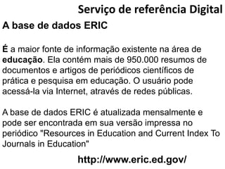 Serviço de referência Digital
A base de dados ERIC

É a maior fonte de informação existente na área de
educação. Ela contém mais de 950.000 resumos de
documentos e artigos de periódicos científicos de
prática e pesquisa em educação. O usuário pode
acessá-la via Internet, através de redes públicas.

A base de dados ERIC é atualizada mensalmente e
pode ser encontrada em sua versão impressa no
periódico "Resources in Education and Current Index To
Journals in Education"
                  http://www.eric.ed.gov/
 