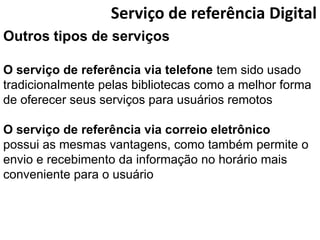 Serviço de referência Digital
Outros tipos de serviços

O serviço de referência via telefone tem sido usado
tradicionalmente pelas bibliotecas como a melhor forma
de oferecer seus serviços para usuários remotos

O serviço de referência via correio eletrônico
possui as mesmas vantagens, como também permite o
envio e recebimento da informação no horário mais
conveniente para o usuário
 