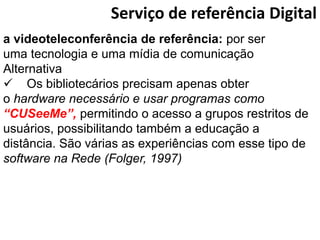 Serviço de referência Digital
a videoteleconferência de referência: por ser
uma tecnologia e uma mídia de comunicação
Alternativa
 Os bibliotecários precisam apenas obter
o hardware necessário e usar programas como
“CUSeeMe”, permitindo o acesso a grupos restritos de
usuários, possibilitando também a educação a
distância. São várias as experiências com esse tipo de
software na Rede (Folger, 1997)
 