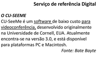 Serviço de referência Digital

O CU-SEEME
CU-SeeMe é um software de baixo custo para
videoconferência, desenvolvido originalmente
na Universidade de Cornell, EUA. Atualmente
encontra-se na versão 3.0, e está disponível
para plataformas PC e Macintosh.
                               Fonte: Bate Bayte
 