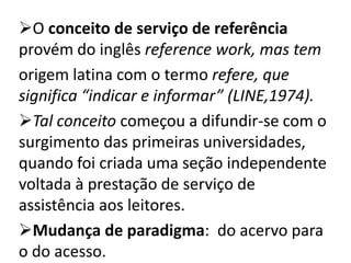 O conceito de serviço de referência
provém do inglês reference work, mas tem
origem latina com o termo refere, que
significa “indicar e informar” (LINE,1974).
Tal conceito começou a difundir-se com o
surgimento das primeiras universidades,
quando foi criada uma seção independente
voltada à prestação de serviço de
assistência aos leitores.
Mudança de paradigma: do acervo para
o do acesso.
 