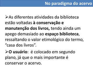 No paradigma do acervo

As diferentes atividades da biblioteca
estão voltadas à conservação e
manutenção dos livros, tendo ainda um
apego demasiado ao espaço biblioteca,
ressaltando o valor etimológico do termo,
“casa dos livros”.
O usuário: é colocado em segundo
plano, já que o mais importante é
conservar o acervo.
 