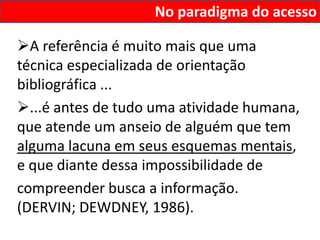 No paradigma do acesso

A referência é muito mais que uma
técnica especializada de orientação
bibliográfica ...
...é antes de tudo uma atividade humana,
que atende um anseio de alguém que tem
alguma lacuna em seus esquemas mentais,
e que diante dessa impossibilidade de
compreender busca a informação.
(DERVIN; DEWDNEY, 1986).
 