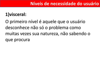 Níveis de necessidade do usuário

1)visceral:
O primeiro nível é aquele que o usuário
desconhece não só o problema como
muitas vezes sua natureza, não sabendo o
que procura
 