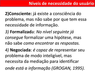 Níveis de necessidade do usuário

2)Consciente: já existe a consciência do
problema, mas não sabe por que tem essa
necessidade de informação.
3) Formalizada: No nível seguinte já
consegue formalizar uma hipótese, mas
não sabe como encontrar as respostas.
4) Negociada: é capaz de representar seu
problema de modo inteligível, mas
necessita da mediação para identificar
onde está a informação (GROGAN, 1995).
 