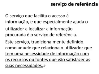 serviço de referência

O serviço que facilita o acesso à
informação, e que especialmente ajuda o
utilizador a localizar a informação
procurada é o serviço de referência.
Este serviço, tradicionalmente definido
como aquele que relaciona o utilizador que
tem uma necessidade de informação com
os recursos ou fontes que vão satisfazer as
suas necessidades.»
 