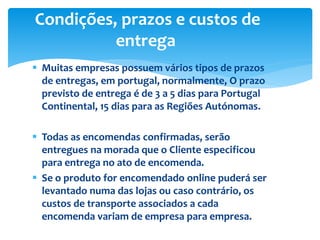  Muitas empresas possuem vários tipos de prazos
de entregas, em portugal, normalmente, O prazo
previsto de entrega é de 3 a 5 dias para Portugal
Continental, 15 dias para as Regiões Autónomas.
 Todas as encomendas confirmadas, serão
entregues na morada que o Cliente especificou
para entrega no ato de encomenda.
 Se o produto for encomendado online puderá ser
levantado numa das lojas ou caso contrário, os
custos de transporte associados a cada
encomenda variam de empresa para empresa.
Condições, prazos e custos de
entrega
 