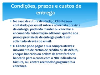  No caso de rutura de stock, o Cliente será
contatado por email sobre a nova data prevista
de entrega, podendo manter ou cancelar a
encomenda. Informação adicional quanto aos
prazos previsíveis de entrega poderá ser
solicitada através do email.
 O Cliente pode pagar a sua compra através
movimento de cartão de crédito ou de débito,
cheque bancário ou ordem de transferência
bancária para a conta com o NIB indicado na
factura, ou contra reembolso/pagamento à
cobrança.
Condições, prazos e custos de
entrega
 