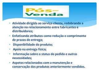 • Atividade dirigida ao serviço cliente, redobrando a
atenção no relacionamento entre fabricantes e
distribuidores;
• Enfatizando atributos como redução e comprimento
de prazos de entrega;
• Disponibilidade do produto;
• Apoio na entrega física;
• Informação sobre o status do pedido e outras
necessidades;
• Aspetos relacionados com a manutenção e
conservação dos produtos anteriormente vendidos.
 