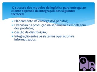O sucesso dos modelos de logística para entrega ao
cliente depende da integração dos seguintes
factores:
Planeamento da entrega dos pedidos;
Execução da produção na separação e embalagem
dos produtos;
Gestão da distribuição;
Integração entre os sistemas operacionais
informatizados.
 