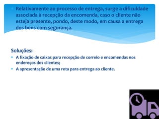  Relativamente ao processo de entrega, surge a dificuldade
associada à recepção da encomenda, caso o cliente não
esteja presente, pondo, deste modo, em causa a entrega
dos bens com segurança.
Soluções:
 A fixação de caixas para recepção de correio e encomendas nos
endereços dos clientes;
 A apresentação de uma rota para entrega ao cliente.
 